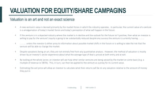 Crowdfunding Slide number 25
VALUATION FOR EQUITY/SHARE CAMPAGINS
• A new venture’s value is derived primarily by the market forces in which the industry operates. In particular, the current value of a venture
is a amalgamation of today’s market forces and today’s perception of what will happen in the future.
• If the venture is in a dejected industry where the market is in decline and the outlook for the future isn’t positive, then what an investor is
willing to pay for the venture’s equity is going to be substantially reduced despite any success the venture is currently having … … …
• … … … unless the investor is either privy to information about possible market shifts in the future or is willing to take the risk that the
venture will be able to change the market.
• Despite valuations being an art, they are not entirely free from any quantitative analysis. However, the method of valuation is mostly
driven by an investor’s sector experience about what the average type of deal is priced at both entry and at exit.
• By looking at the whole sector, an investor will see how other similar ventures are being valued by the market on some basis (e.g. a
multiple of revenue or EBITA). This, in turn, can then be applied to the venture as a proxy for its current value.
• Estimating the exit price will allow an investor to calculate what their returns will be on any valuation relative to the amount of money
they put in.
Valuation is an art and not an exact science
 