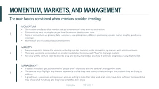 Crowdfunding Slide number 27
MOMENTUM, MARKETS,AND MANAGEMENT
1
MOMENTUM
• The number one factor that investor look at is momentum – they want to see traction.
• Communicate early so people can see how the venture develops over time.
• Signs of momentum are growing beta customers, new pricing plans, different positioning, greater market insights, good press
coverage.
• Momentum also includes product development.
2
MARKETS
• Everyone wants to believe the venture can be big one day. Investors prefer to invest in big markets with ambitious teams.
• There are successful ventures built on smaller markets but the money will “flow” to the large markets.
• Not only will the venture need to describe a big and exciting market but also how it will make progress pursuing that market.
3
MANAGEMENT
• It takes a miracle to get an investment if people aren’t impressed with the venture’s management team.
• The venture must highlight any relevant experience to show they have a deep understanding of the problem they are trying to
address.
• A great team – passionate entrepreneurs who are willing to make their idea work at all costs, have done sufficient homework that
they know what they know and they know what they don’t know.
The main factors considered when investors consider investing
 