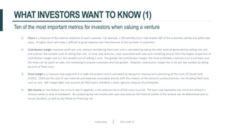 Crowdfunding Slide number 28
WHAT INVESTORS WANT TO KNOW (1)
1) Churn is a measure of the revenue potential of each customer. For example, a 3% monthly churn rate implies half of the customers will be lost within two
years. A higher churn will make it difficult to grow revenue over time because of the turnover in customers.
2) Contribution margin measures profit per unit, without considering fixed costs and is calculated by taking the total revenue generated by selling one unit
and subtract the variable costs of selling that unit. In most new ventures, costs associated with sales and marketing tend to form the largest proportion of
contribution margin cost (i.e. the variable cost of selling a unit). The greater the contribution margin, the more profitable a venture is on a unit basis and
the more can be spent on sales and marketing to acquire customers and fuel growth. However, contribution margin has to be put into context by taking
account of fixed costs.
3) Gross margin is a measure how expensive it is make the product and is calculated by taking the revenue and subtracting all the Costs Of Goods Sold
(COGS). COGS are the cost of raw materials and expenses associated directly with the creation of the venture’s product/service, not including fixed costs
such as rent. Net margin takes into account all COGS and is therefore a more rigorous measure of profitability.
4) Net income (or the bottom line or burn rate if negative), is the revenue minus all the costs incurred. The burn rate represents the minimum amount a
venture needs to raise to breakeven. By comparing the net income with cash and revenue the financial profile of the venture can be determined and its
future valuation, as well as any follow-on financing risk.
Ten of the most important metrics for investors when valuing a venture
 