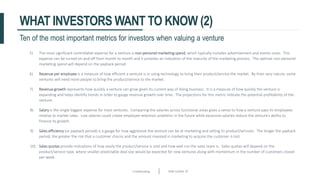 Crowdfunding Slide number 29
WHAT INVESTORS WANT TO KNOW (2)
5) The most significant controllable expense for a venture is non-personel marketing spend, which typically includes advertisement and events costs. This
expense can be turned on and off from month to month and it provides an indication of the maturity of the marketing process. The optimal non-personel
marketing spend will depend on the payback period.
6) Revenue per employee is a measure of how efficient a venture is in using technology to bring their product/service the market. By their very nature, some
ventures will need more people to bring the product/service to the market.
7) Revenue growth represents how quickly a venture can grow given its current way of doing business. It is a measure of how quickly the venture is
expanding and helps identify trends in order to gauge revenue growth over time. The projections for this metric indicate the potential profitability of the
venture.
8) Salary is the single biggest expense for most ventures. Comparing the salaries across functional areas gives a sense to how a venture pays its employees
relative to market rates. Low salaries could create employee retention problems in the future while excessive salaries reduce the venture’s ability to
finance its growth.
9) Sales efficiency (or payback period) is a gauge for how aggressive the venture can be at marketing and selling its product/services. The longer the payback
period, the greater the risk that a customer churns and the amount invested in marketing to acquire the customer is lost.
10) Sales quotas provide indications of how easily the product/service is sold and how well run the sales team is. Sales quotas will depend on the
product/service type, where smaller predictable deal size would be expected for new ventures along with momentum in the number of customers closed
per week.
Ten of the most important metrics for investors when valuing a venture
 