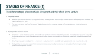 Crowdfunding Slide number 30
STAGES OF FINANCE (1)
1. Early stage finance
• Relatively small amounts of finance to carry out research or feasibility studies, prove concepts, complete product development, initial marketing, and
organising the venture team.
• The focus is on getting to a “proof-of-concept” of a product/service, test marketing, strategy, or financing patent and intellectual property
protection.
2. Development or expansion finance
• Once there is proven market acceptance, there needs to be significant investment in marketing and sales. Finance for initial equipment is required
for putting the plan into action, creating partnerships with major suppliers or customers, and establishing an executive management team for the
venture.
• Once large orders are received and there is momentum in sales, investment is needed for scaling production to meet production demands.
• Finally, shifting the production support from development to execution, including transitioning the venture team from entrepreneurial to
professional management practices.
The different stages of equity/shares investment and their effect on the venture
 