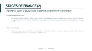 Crowdfunding Slide number 31
STAGES OF FINANCE (2)
3. Acquisitions and buyout finance
• Once the venture is well established, finance may be required to facilitate aggressive expansion (e.g. buying up competitors or securing executive
management teams from rival ventures). The focus is on buying-up partners for national expansion plans, and/or establishing the venture in global
markets.
4. Recommence finance
• Finance may be required by well established ventures to utilise a new business model, new location, or a new product/service. Or finance may be
required to “salvage” operations and assets before selling the venture.
The different stages of equity/shares investment and their effect on the venture
 