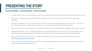 Crowdfunding Slide number 33
PRESENTING THE STORY
• Crowdfunding is not a process of putting a project on platform (e.g. Kickstarter, Seedrs) and waiting for the cash to roll in.
• Not only is careful planning required to deliver a product/service on time but also to partake in a crowdfunding
campaign.
• Successful campaigns are in conversation with hundreds or thousands of people before they even launch. They do this
to understand what their customers are interested in and to get them captivated by the new venture.
• The product/service launch will receive much more interest if there are people already engaged in the venture’s mission.
• Adequate homework, a clear strategy for engagement, well-defined production processes, the correct platform, and a
project that catches the imagination and creates an emotion will help achieve the venture’s crowdfunding target.
• Kickstarter has provided a useful online “Creator Handbook” for tips on planning a crowdfunding campaign (see
www.kickstarter.com/help/handbook).
• Cautious is needed with information provided on a crowdfunding platform as ideas and concepts can be stolen if they
aren’t protected (copyrighted) correctly.
Communication, communication, communication
 