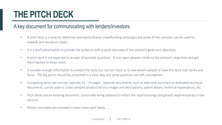 Crowdfunding Slide number 34
THE PITCH DECK
• A pitch deck is crucial for debt/loan and equity/shares crowdfunding campaigns but some of the concepts can be used for
rewards and donations types.
• It is a brief presentation to provide the audience with a quick overview of the venture’s goals and objectives.
• A pitch deck is not expected to answer all possible questions. It is to open peoples minds to the venture’s objectives and get
them excited to know more.
• It includes enough information to present the story but not too much as to overwhelm people or have the story lose clarity and
focus. The big points should be presented in a clear way and some questions are left unanswered.
• Compelling decks are concise, typically 10 – 14 pages. Separate documents, such as executive summary or dedicated technical
documents, can be used to cover complex product/service images and descriptions, patent details, technical explanations, etc.
• Pitch decks are an evolving document, continually being updated to reflect the rapid learnings and growth experienced by a new
venture.
• Eleven core slides are included in most initial pitch decks .. .. ..
A key document for communicating with lenders/investors
 