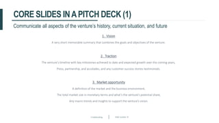 Crowdfunding Slide number 35
CORE SLIDES INAPITCH DECK (1)
1. Vision
A very short memorable summary that combines the goals and objectives of the venture.
Communicate all aspects of the venture’s history, current situation, and future
2. Traction
The venture’s timeline with key milestones achieved to date and expected growth over the coming years,
Press, partnership, and accolades, and any customer success stories testimonials.
3. Market opportunity
A definition of the market and the business environment,
The total market size in monetary terms and what’s the venture’s potential share,
Any macro trends and insights to support the venture’s vision.
 