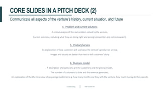 Crowdfunding Slide number 36
CORE SLIDES INAPITCH DECK (2)
Communicate all aspects of the venture’s history, current situation, and future
4. Problem and current solutions
A critical analysis of the real problem solved by the venture,
Current solutions, including what they are doing right and wrong (competitors are not demeaned!).
5. Product/service
An explanation of how customers will use/value the venture’s product or service,
Images and visuals are better than text to tell customers’ story.
6. Business model
A description of exactly who are the customers and the pricing model,
The number of customers to date and the revenue generated,
An explanation of the life-time value of an average customer (e.g. how many months are they with the venture, how much money do they spend).
 