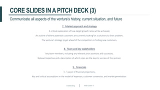 Crowdfunding Slide number 37
CORE SLIDES INAPITCH DECK (3)
7. Market approach and strategy
A critical explanation of how target growth rates will be achieved,
An outline of where potential customers are currently looking for a solutions to their problem,
The venture’s strategy to get ahead of the competitors in finding new customers.
Communicate all aspects of the venture’s history, current situation, and future
8. Team and key stakeholders
Key team members, including any relevant prior positions and successes,
Relevant expertise and a description of which roles are the keys to success of the venture.
9. Financials
3 - 5 years of financial projections,
Key and critical assumptions in the model of expenses, customer conversion, and market penetration.
 