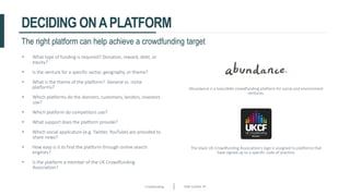 Crowdfunding Slide number 39
DECIDING ONAPLATFORM
• What type of funding is required? Donation, reward, debt, or
equity?
• Is the venture for a specific sector, geography, or theme?
• What is the theme of the platform? General vs. niche
platforms?
• Which platforms do the donners, customers, lenders, investors
use?
• Which platform do competitors use?
• What support does the platform provide?
• Which social application (e.g. Twitter, YouTube) are provided to
share news?
• How easy is it to find the platform through online search
engines?
• Is the platform a member of the UK Crowdfunding
Association?
The right platform can help achieve a crowdfunding target
Abundance is a loan/debt crowdfunding platform for social and environment
ventures.
The black UK Crowdfunding Association’s logo is assigned to platforms that
have signed up to a specific code of practice.
 