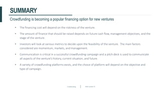 Crowdfunding Slide number 42
SUMMARY
• The financing cost will depend on the riskiness of the venture.
• The amount of finance that should be raised depends on future cash flow, management objectives, and the
stage of the venture.
• Investors will look at various metrics to decide upon the feasibility of the venture. The main factors
considered are momentum, markets, and management.
• Communication is critical in a successful crowdfunding campaign and a pitch deck is used to communicate
all aspects of the venture’s history, current situation, and future.
• A variety of crowdfunding platforms exists, and the choice of platform will depend on the objective and
type of campaign.
Crowdfunding is becoming a popular financing option for new ventures
 