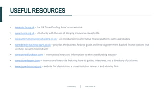 Crowdfunding Slide number 46
USEFUL RESOURCES
• www.ukcfa.org.uk – the UK Crowdfunding Association website
• www.nesta.org.uk – UK charity with the aim of bringing innovative ideas to life
• www.alternativebusinessfunding.co.uk – an introduction to alternative finance platforms with case studies
• www.british-business-bank.co.uk – provides the business finance guide and links to government backed finance options that
ventures can get involved with
• www.crowdfundbeat.com – international news and information for the crowdfunding industry
• www.crowdexpert.com – international news site featuring how-to guides, interviews, and a directory of platforms
• www.crowdsourcing.org – website for Massolution, a crowd-solution research and advisory firm
 