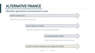 Crowdfunding Slide number 8
ALTERNATIVE FINANCE
Alternative approaches to borrowing from a bank
Venture Capital (VCs)
Super angels (mid-2000s)
Crowdfunding (late-2000s)
Growth in internet capabilities and usage (mid-2000s)
Traditional source of funds for start-ups
Individuals making many individual early stage deals
Roots in microfinance and online communities
 