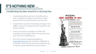 Crowdfunding Slide number 9
IT’S NOTHING NEW …
• Crowdfunding efforts were had in the 18th century
when a large pool of investors would finance large
pieces of work by individual writers and musicians.
• Joseph Pulitzer launched a fundraising campaign in the
1880s to finance for the granite plinth required for the
Statue of Liberty.
• Pulitzer launched the campaign in his New York
newspaper and eventually raised the required money
from more than 160,000 donors.
• One of the earliest crowdfunding platforms
(www.gofundme.com) was launched in 2008 after its
co-founder could not find a practical and efficient way
to help the people affected by Hurricane Katrina.
Crowdfunding has been around for a very long time
 