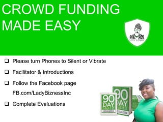 CROWD FUNDING
MADE EASY
 Please turn Phones to Silent or Vibrate
 Facilitator & Introductions
 Follow the Facebook page
FB.com/LadyBiznessInc
 Complete Evaluations
 