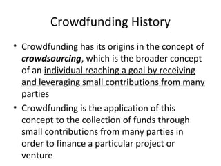 Crowdfunding History
• Crowdfunding has its origins in the concept of
crowdsourcing, which is the broader concept
of an individual reaching a goal by receiving
and leveraging small contributions from many
parties
• Crowdfunding is the application of this
concept to the collection of funds through
small contributions from many parties in
order to finance a particular project or
venture
 