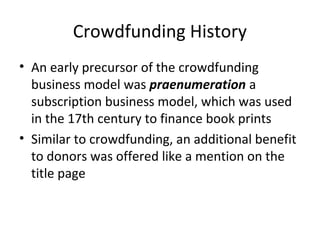 Crowdfunding History
• An early precursor of the crowdfunding
business model was praenumeration a
subscription business model, which was used
in the 17th century to finance book prints
• Similar to crowdfunding, an additional benefit
to donors was offered like a mention on the
title page
 