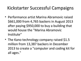 Kickstarter Successful Campaigns
• Performance artist Marina Abramovic raised
$661,000 from 4,765 backers in August 2013
after paying $950,000 to buy a building that
would house the "Marina Abramovic
Institute“
• The Kano technology company raised $1.5
million from 13,387 backers in December
2013 to create a "computer and coding kit for
all ages."
 
