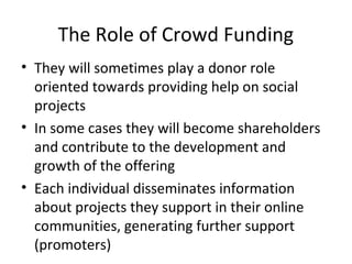 The Role of Crowd Funding
• They will sometimes play a donor role
oriented towards providing help on social
projects
• In some cases they will become shareholders
and contribute to the development and
growth of the offering
• Each individual disseminates information
about projects they support in their online
communities, generating further support
(promoters)
 