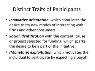 Distinct Traits of Participants
• Innovative orientation, which stimulates the
desire to try new modes of interacting with
firms and other consumers
• Social identification with the content, cause
or project selected for funding, which sparks
the desire to be a part of the initiative;
• (Monetary) exploitation, which motivates the
individual to participate by expecting a payoff
 