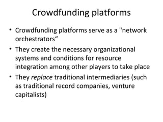 Crowdfunding platforms
• Crowdfunding platforms serve as a "network
orchestrators“
• They create the necessary organizational
systems and conditions for resource
integration among other players to take place
• They replace traditional intermediaries (such
as traditional record companies, venture
capitalists)
 