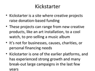 Kickstarter
• Kickstarter is a site where creative projects
raise donation-based funding
• These projects can range from new creative
products, like an art installation, to a cool
watch, to pre-selling a music album
• It’s not for businesses, causes, charities, or
personal financing needs
• Kickstarter is one of the earlier platforms, and
has experienced strong growth and many
break-out large campaigns in the last few
years
 
