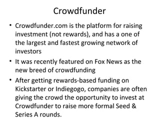 Crowdfunder
• Crowdfunder.com is the platform for raising
investment (not rewards), and has a one of
the largest and fastest growing network of
investors
• It was recently featured on Fox News as the
new breed of crowdfunding
• After getting rewards-based funding on
Kickstarter or Indiegogo, companies are often
giving the crowd the opportunity to invest at
Crowdfunder to raise more formal Seed &
Series A rounds.
 