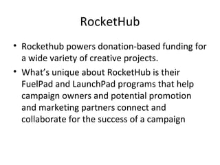 RocketHub
• Rockethub powers donation-based funding for
a wide variety of creative projects.
• What’s unique about RocketHub is their
FuelPad and LaunchPad programs that help
campaign owners and potential promotion
and marketing partners connect and
collaborate for the success of a campaign
 