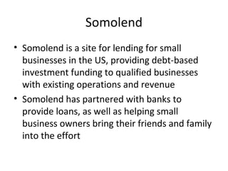 Somolend
• Somolend is a site for lending for small
businesses in the US, providing debt-based
investment funding to qualified businesses
with existing operations and revenue
• Somolend has partnered with banks to
provide loans, as well as helping small
business owners bring their friends and family
into the effort
 