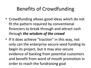 Benefits of Crowdfunding
• Crowdfunding allows good ideas which do not
fit the pattern required by conventional
financiers to break through and attract cash
through the wisdom of the crowd
• If it does achieve "traction" in this way, not
only can the enterprise secure seed funding to
begin its project, but it may also secure
evidence of backing from potential customers
and benefit from word of mouth promotion in
order to reach the fundraising goal
 