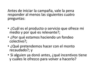 Antes de iniciar la campaña, vale la pena
responder al menos las siguientes cuatro
preguntas:
• ¿Cuál es el producto o servicio que ofrece mi
medio y por qué es relevante?;
• ¿Por qué estamos haciendo un fondeo
colectivo?;
• ¿Qué pretendemos hacer con el monto
recaudado?; y
• Si alguien ya donó antes, ¿qué incentivos tiene
y cuáles le ofrezco para volver a hacerlo?
 