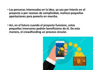 • Las personas interesadas en la idea, ya sea por interés en el
proyecto o por razones de complicidad, realizan pequeñas
aportaciones para ponerla en marcha.
• Así, en el futuro cuando el proyecto funcione, estos
pequeños inversores podrán beneficiarse de él. De esta
manera, el crowdfunding un proceso circular.
 