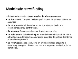 Modelosde crowdfunding
• Actualmente, existen cinco modelos de micromecenazgo:
• De donaciones: Quienes realizan aportaciones no esperan beneficios
a cambio
• De recompensas: Quienes hacen aportaciones recibirán una
recompensa por su contribución.
• De acciones: Quienes reciben participaciones de ella.
• De préstamos o crowdlending: Se trata de una financiación en masa,
a través de préstamos de una empresa a cambio de un tipo de interés
por el dinero prestado.
• De royalties: Cuando se invierte en un determinado proyectoo
empresa y se espera obtener una parte, aunque sea simbólica, de los
beneficios.
 