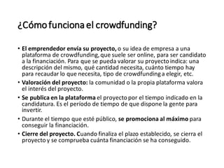 ¿Cómofuncionael crowdfunding?
• El emprendedor envía su proyecto, o su idea de empresa a una
plataforma de crowdfunding,que suele ser online, para ser candidato
a la financiación. Para que se pueda valorar su proyectoindica: una
descripción del mismo, qué cantidad necesita, cuánto tiempo hay
para recaudar lo que necesita, tipo de crowdfundinga elegir, etc.
• Valoración del proyecto: la comunidad o la propia plataforma valora
el interés del proyecto.
• Se publica en la plataforma el proyecto por el tiempo indicado en la
candidatura. Es el período de tiempo de que dispone la gente para
invertir.
• Durante el tiempo que esté público, se promociona al máximo para
conseguir la financiación.
• Cierre del proyecto. Cuando finaliza el plazo establecido, se cierra el
proyecto y se comprueba cuánta financiación se ha conseguido.
 