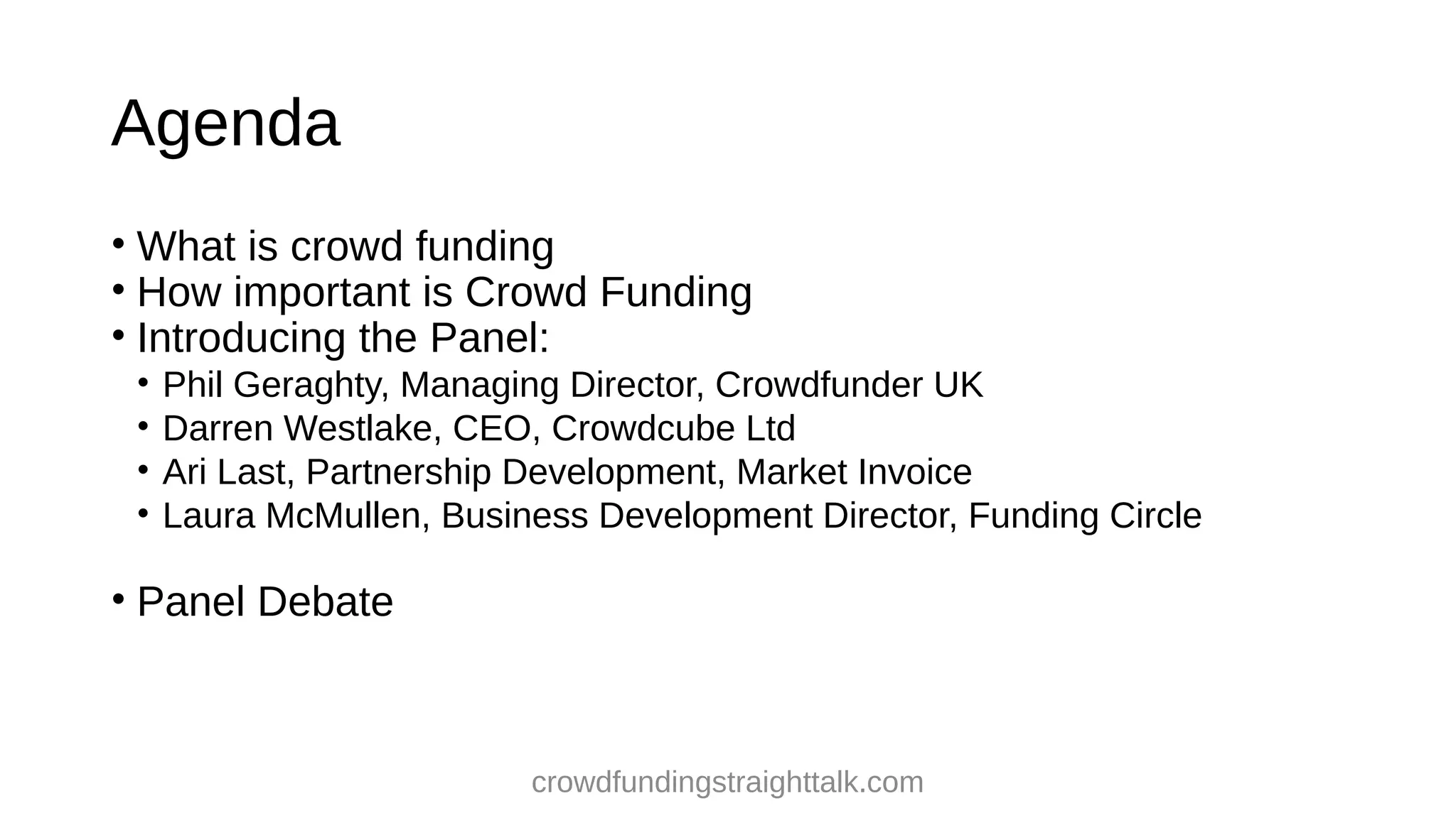 Agenda
• What is crowd funding
• How important is Crowd Funding
• Introducing the Panel:
•
•
•
•
Phil Geraghty, Managing Director, Crowdfunder UK
Darren Westlake, CEO, Crowdcube Ltd
Ari Last, Partnership Development, Market Invoice
Laura McMullen, Business Development Director, Funding Circle
• Panel Debate
crowdfundingstraighttalk.com
