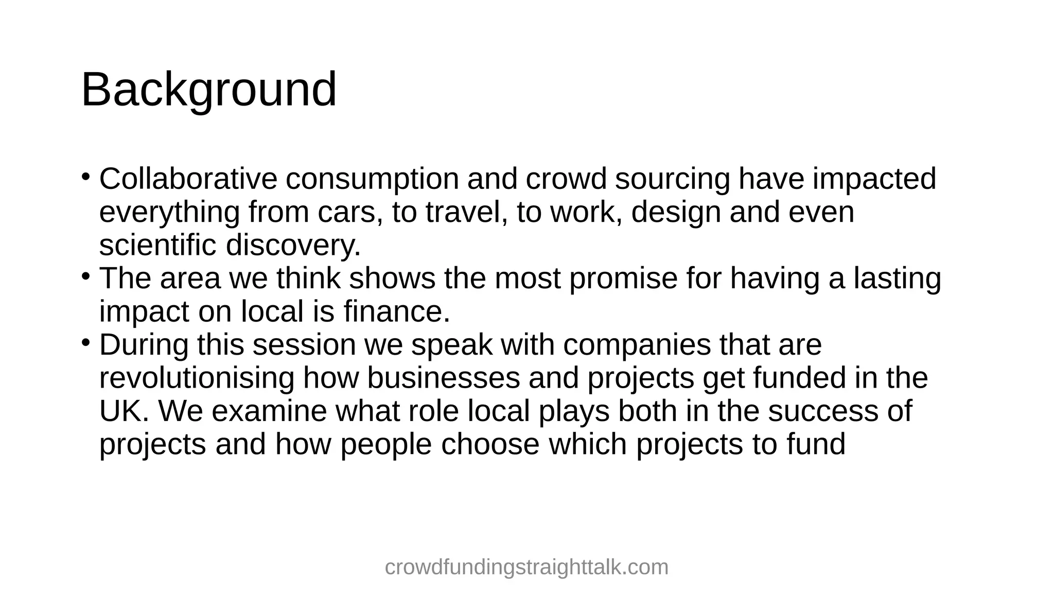 Background
• Collaborative consumption and crowd sourcing have impacted
everything from cars, to travel, to work, design and even
scientific discovery.
• The area we think shows the most promise for having a lasting
impact on local is finance.
• During this session we speak with companies that are
revolutionising how businesses and projects get funded in the
UK. We examine what role local plays both in the success of
projects and how people choose which projects to fund
crowdfundingstraighttalk.com