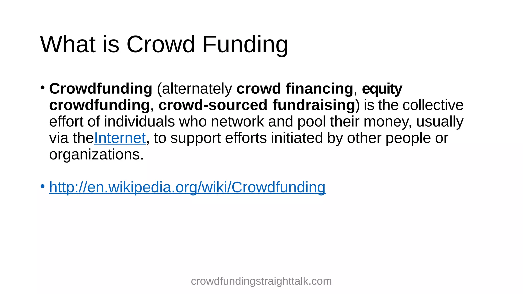What is Crowd Funding
• Crowdfunding (alternately crowd financing, equity
crowdfunding, crowd-sourced fundraising) is the collective
effort of individuals who network and pool their money, usually
via theInternet, to support efforts initiated by other people or
organizations.
• http://en.wikipedia.org/wiki/Crowdfunding
crowdfundingstraighttalk.com