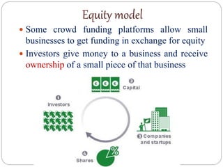 Equity model
 Some crowd funding platforms allow small
businesses to get funding in exchange for equity
 Investors give money to a business and receive
ownership of a small piece of that business
 