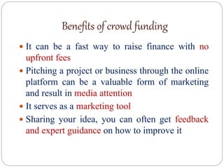 Benefits of crowd funding
 It can be a fast way to raise finance with no
upfront fees
 Pitching a project or business through the online
platform can be a valuable form of marketing
and result in media attention
 It serves as a marketing tool
 Sharing your idea, you can often get feedback
and expert guidance on how to improve it
 