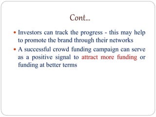 Cont…
 Investors can track the progress - this may help
to promote the brand through their networks
 A successful crowd funding campaign can serve
as a positive signal to attract more funding or
funding at better terms
 