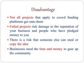 Disadvantage
 Not all projects that apply to crowd funding
platforms get onto them
 Failed projects risk damage to the reputation of
your business and people who have pledged
money to you
 There is a risk that someone else can steal or
copy the idea
 Businesses need the time and money to gear up
the community
 