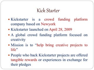Kick Starter
 Kickstarter is a crowd funding platform
company based on Newyork
 Kickstarter launched on April 28, 2009
 A global crowd funding platform focused on
creativity
 Mission is to “help bring creative projects to
life”
 People who back Kickstarter projects are offered
tangible rewards or experiences in exchange for
their pledges
 