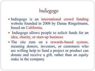 Indiegogo
 Indiegogo is an international crowd funding
website founded in 2008 by Danae Ringelmann,
based on California.
 Indiegogo allows people to solicit funds for an
idea, charity, or start-up business
 The site runs on a rewards-based system,
meaning donors, investors, or customers who
are willing help to fund a project or product can
donate and receive a gift, rather than an equity
stake in the company
 
