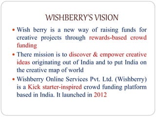 WISHBERRY'S VISION
 Wish berry is a new way of raising funds for
creative projects through rewards-based crowd
funding
 There mission is to discover & empower creative
ideas originating out of India and to put India on
the creative map of world
 Wishberry Online Services Pvt. Ltd. (Wishberry)
is a Kick starter-inspired crowd funding platform
based in India. It launched in 2012
 