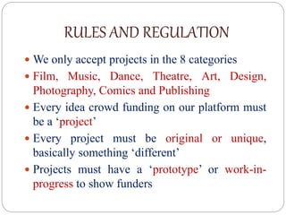 RULES AND REGULATION
 We only accept projects in the 8 categories
 Film, Music, Dance, Theatre, Art, Design,
Photography, Comics and Publishing
 Every idea crowd funding on our platform must
be a ‘project’
 Every project must be original or unique,
basically something ‘different’
 Projects must have a ‘prototype’ or work-in-
progress to show funders
 