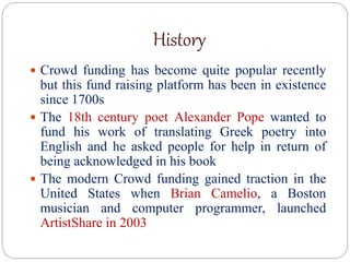 History
 Crowd funding has become quite popular recently
but this fund raising platform has been in existence
since 1700s
 The 18th century poet Alexander Pope wanted to
fund his work of translating Greek poetry into
English and he asked people for help in return of
being acknowledged in his book
 The modern Crowd funding gained traction in the
United States when Brian Camelio, a Boston
musician and computer programmer, launched
ArtistShare in 2003
 