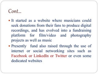 Cont…
 It started as a website where musicians could
seek donations from their fans to produce digital
recordings, and has evolved into a fundraising
platform for film/video and photography
projects as well as music
 Presently fund also raised through the use of
internet or social networking sites such as
Facebook or LinkedIn or Twitter or even some
dedicated websites
 