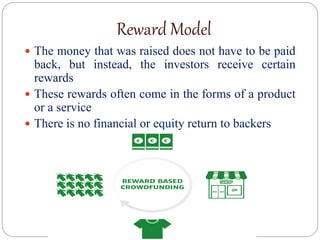 Reward Model
 The money that was raised does not have to be paid
back, but instead, the investors receive certain
rewards
 These rewards often come in the forms of a product
or a service
 There is no financial or equity return to backers
 