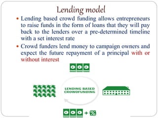 Lending model
 Lending based crowd funding allows entrepreneurs
to raise funds in the form of loans that they will pay
back to the lenders over a pre-determined timeline
with a set interest rate
 Crowd funders lend money to campaign owners and
expect the future repayment of a principal with or
without interest
 