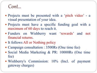 Cont…
 Projects must be presented with a ‘pitch video’ - a
visual presentation of your idea.
 Projects must have a specific funding goal with a
maximum of 60 days to reach it.
 Funders on Wishberry want ‘rewards’ and not
financial returns.
 It follows All or Nothing policy
 Campaign consultation : 3500Rs (One time fee)
 Social Media Marketing & PR: 10000Rs (One time
fee)
 Wishberry's Commission: 10% (Incl. of payment
gateway charges)
 