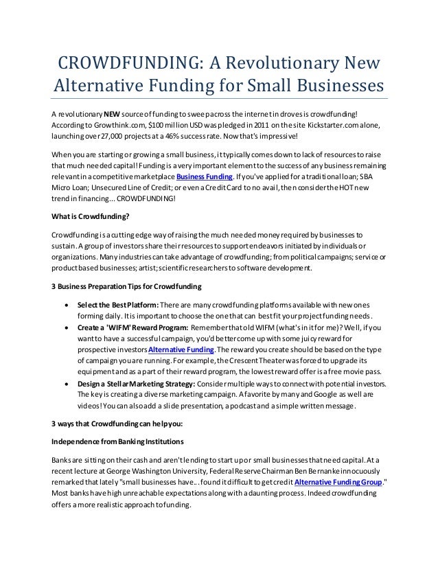 CROWDFUNDING: A Revolutionary New
Alternative Funding for Small Businesses
A revolutionary NEW source of fundingtosweepacrossthe internetindrovesiscrowdfunding!
Accordingto Growthink.com,$100 millionUSDwaspledgedin2011 on the site Kickstarter.comalone,
launchingover27,000 projectsat a 46% successrate.Now that's impressive!
Whenyouare startingor growinga small business,ittypicallycomesdowntolackof resourcestoraise
that much neededcapital!Fundingisaveryimportantelementtothe successof anybusinessremaining
relevantinacompetitive marketplace BusinessFunding.If you've appliedforatraditional loan; SBA
Micro Loan; UnsecuredLine of Credit;or evenaCreditCard to no avail,thenconsiderthe HOTnew
trendinfinancing...CROWDFUNDING!
What is Crowdfunding?
Crowdfundingisacuttingedge wayof raisingthe much neededmoneyrequiredbybusinessesto
sustain.A group of investorsshare theirresourcestosupportendeavorsinitiatedbyindividualsor
organizations.Manyindustriescantake advantage of crowdfunding;frompolitical campaigns;service or
productbasedbusinesses;artist;scientificresearcherstosoftware development.
3 BusinessPreparationTips for Crowdfunding
 Selectthe BestPlatform: There are manycrowdfundingplatformsavailable withnew ones
formingdaily.Itisimportanttochoose the one that can bestfityourprojectfundingneeds.
 Create a 'WIFM' RewardProgram: RememberthatoldWIFM(what'sinitfor me)?Well,if you
wantto have a successful campaign,you'dbettercome upwithsome juicyrewardfor
prospective investors Alternative Funding.The rewardyoucreate shouldbe basedonthe type
of campaignyouare running.Forexample,the CrescentTheaterwasforcedtoupgrade its
equipmentandas a part of theirrewardprogram, the lowestrewardofferisafree movie pass.
 Designa StellarMarketing Strategy: Considermultiple waystoconnectwithpotential investors.
The keyis creatinga diverse marketingcampaign.A favorite bymanyandGoogle as well are
videos!Youcan alsoadd a slide presentation,apodcastand a simple writtenmessage.
3 ways that Crowdfundingcan helpyou:
Independence fromBankingInstitutions
Banksare sittingontheircash and aren'tlendingtostart upor small businessesthatneedcapital.Ata
recentlecture atGeorge WashingtonUniversity,Federal ReserveChairmanBenBernankeinnocuously
remarkedthatlately"small businesseshave...founditdifficulttogetcredit Alternative FundingGroup."
Most bankshave highunreachable expectationsalongwithadauntingprocess.Indeedcrowdfunding
offersa more realisticapproachtofunding.
 