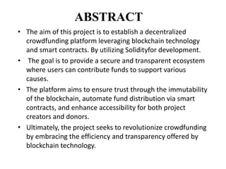 ABSTRACT
• The aim of this project is to establish a decentralized
crowdfunding platform leveraging blockchain technology
and smart contracts. By utilizing Solidityfor development.
• The goal is to provide a secure and transparent ecosystem
where users can contribute funds to support various
causes.
• The platform aims to ensure trust through the immutability
of the blockchain, automate fund distribution via smart
contracts, and enhance accessibility for both project
creators and donors.
• Ultimately, the project seeks to revolutionize crowdfunding
by embracing the efficiency and transparency offered by
blockchain technology.
 